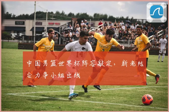 中国男篮世界杯阵容敲定,新老结合力争小组出线
