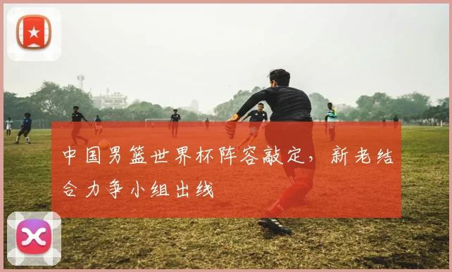 中国男篮世界杯阵容敲定,新老结合力争小组出线
