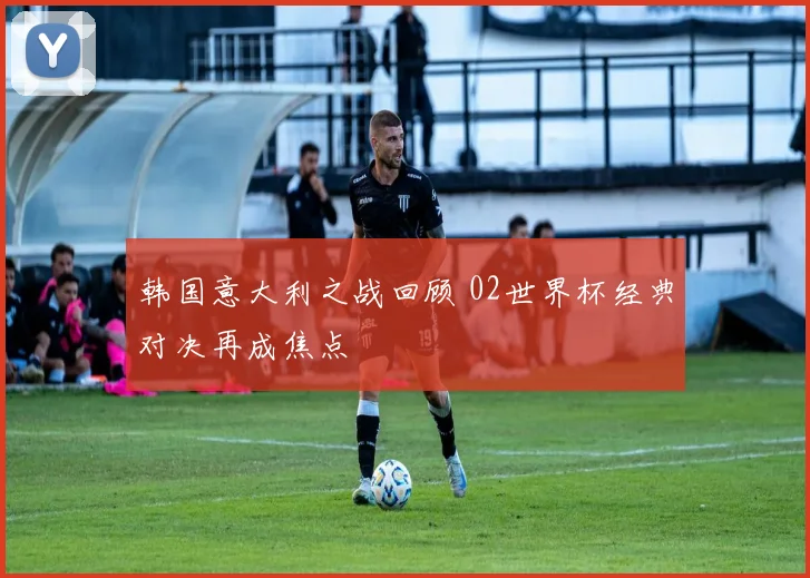 韩国意大利之战回顾 02世界杯经典对决再成焦点
